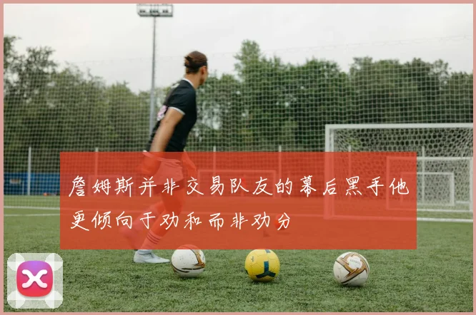 詹姆斯并非交易队友的幕后黑手他更倾向于劝和而非劝分