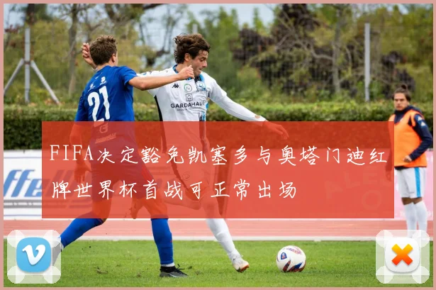 FIFA决定豁免凯塞多与奥塔门迪红牌世界杯首战可正常出场