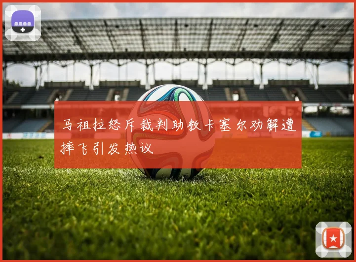 马祖拉怒斥裁判助教卡塞尔劝解遭摔飞引发热议