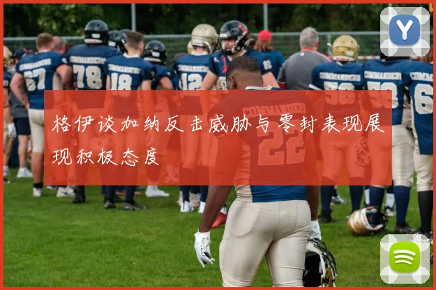 格伊谈加纳反击威胁与零封表现展现积极态度