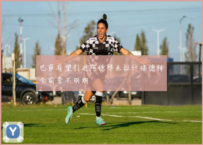 巴萨有望引进阿德耶米拉什福德转会前景不明朗