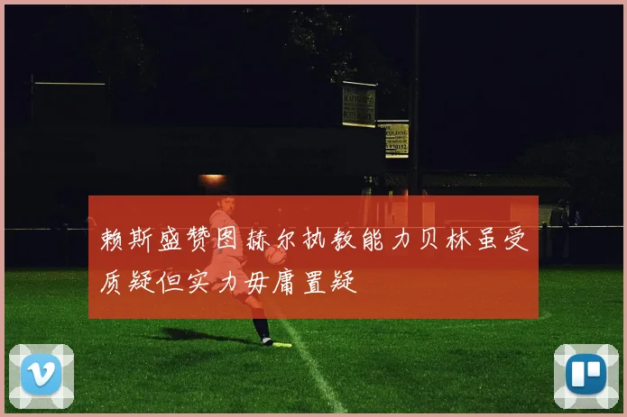 赖斯盛赞图赫尔执教能力贝林虽受质疑但实力毋庸置疑