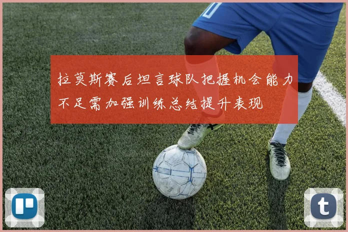 拉莫斯赛后坦言球队把握机会能力不足需加强训练总结提升表现
