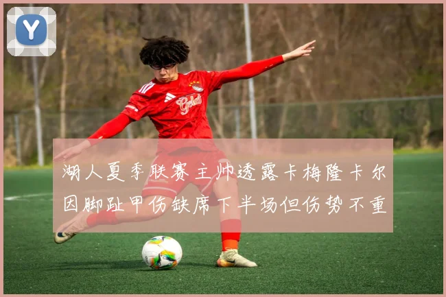 湖人夏季联赛主帅透露卡梅隆卡尔因脚趾甲伤缺席下半场但伤势不重