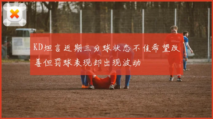 KD坦言近期三分球状态不佳希望改善但罚球表现却出现波动