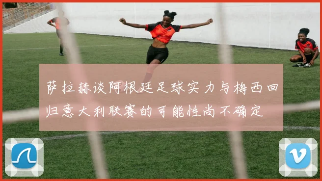 萨拉赫谈阿根廷足球实力与梅西回归意大利联赛的可能性尚不确定