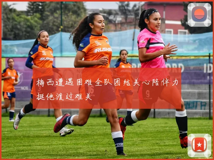 梅西遭遇困难全队团结关心陪伴力挺他渡过难关