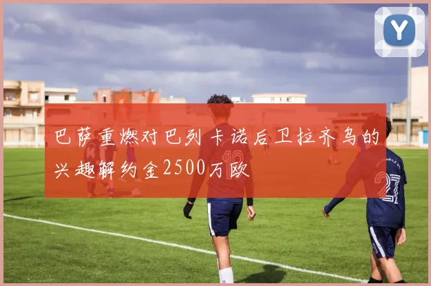 巴萨重燃对巴列卡诺后卫拉齐乌的兴趣解约金2500万欧