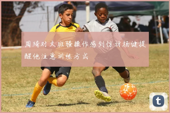 周琦对文班骚操作感到惊讶杨健提醒他注意训练方式