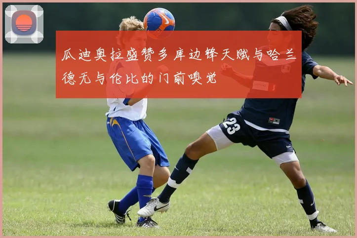瓜迪奥拉盛赞多库边锋天赋与哈兰德无与伦比的门前嗅觉