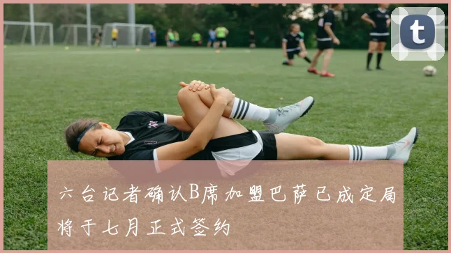 六台记者确认B席加盟巴萨已成定局将于七月正式签约
