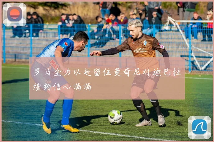 罗马全力以赴留住曼奇尼对迪巴拉续约信心满满
