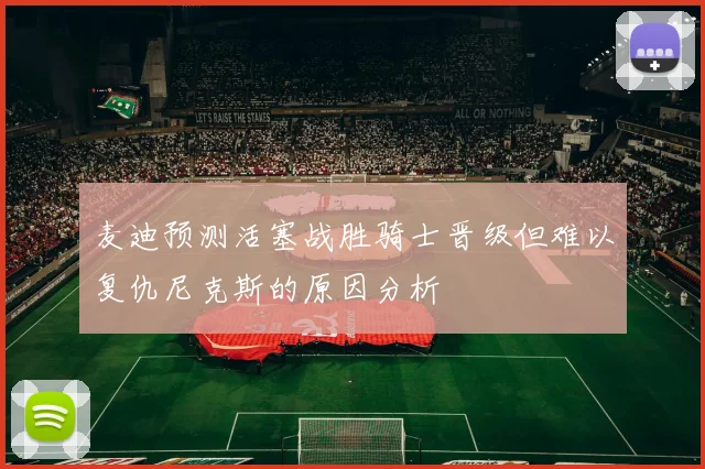 麦迪预测活塞战胜骑士晋级但难以复仇尼克斯的原因分析