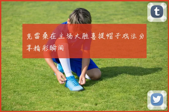 克雷桑在主场大胜喜提帽子戏法分享精彩瞬间