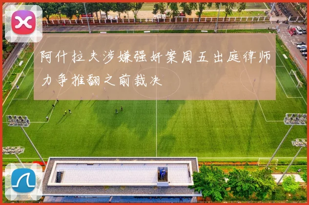 阿什拉夫涉嫌强奸案周五出庭律师力争推翻之前裁决